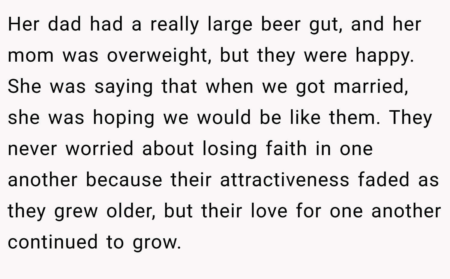Her dad had a really large beer gut, and her mom was overweight, but they were happy. She was saying that when we got married, she was hoping we would be like them. They never worried about losing faith in one another because their attractiveness faded as they grew older, but their love for one another continued to grow.