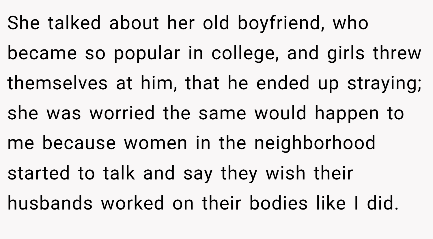 She talked about her old boyfriend, who became so popular in college, and girls threw themselves at him, that he ended up straying; she was worried the same would happen to me because women in the neighborhood started to talk and say they wish their husbands worked on their bodies like I did.