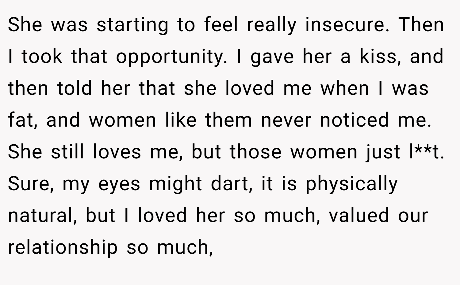 She was starting to feel really insecure. Then I took that opportunity. I gave her a kiss, and then told her that she loved me when I was fat, and women like them never noticed me. She still loves me, but those women just l**t. Sure, my eyes might dart, it is physically natural, but I loved her so much, valued our relationship so much,