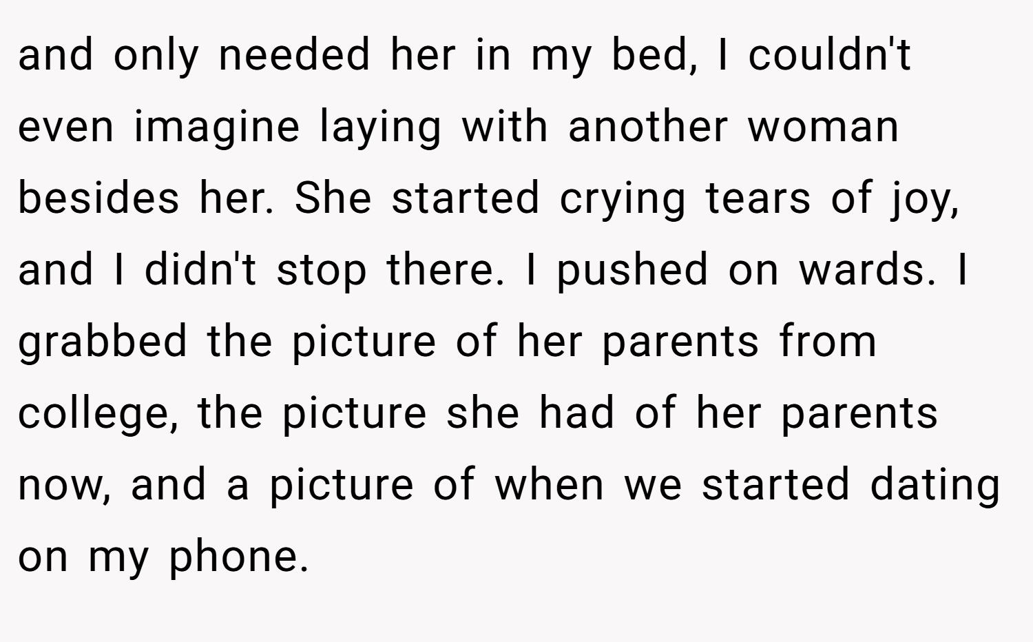 and only needed her in my bed, I couldn't even imagine laying with another woman besides her. She started crying tears of joy, and I didn't stop there. I pushed on wards. I grabbed the picture of her parents from college, the picture she had of her parents now, and a picture of when we started dating on my phone.