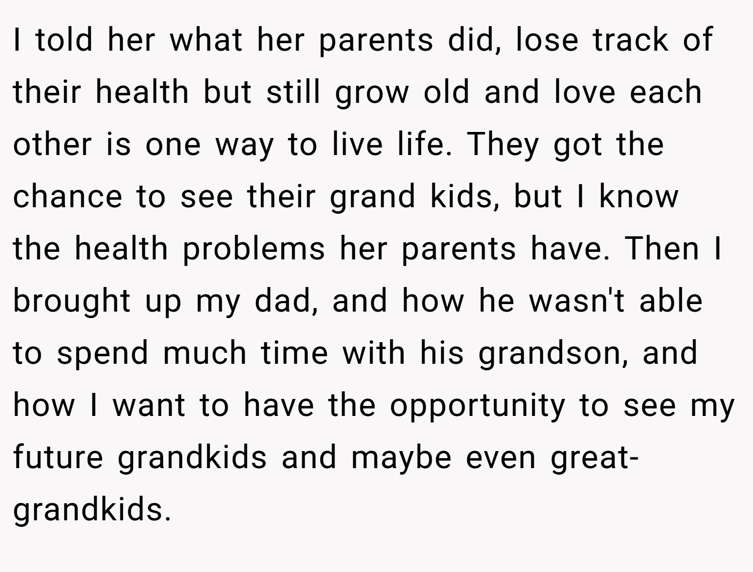 I told her what her parents did, lose track of their health but still grow old and love each other is one way to live life. They got the chance to see their grand kids, but I know the health problems her parents have. Then I brought up my dad, and how he wasn't able to spend much time with his grandson, and how I want to have the opportunity to see my future grandkids and maybe even great-grandkids.