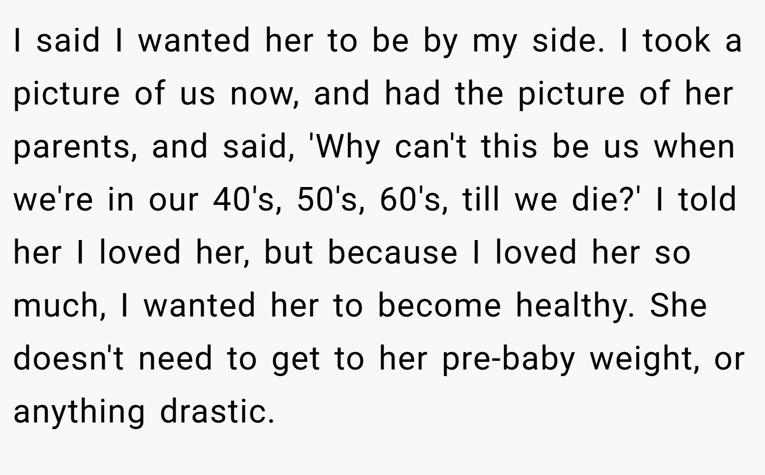 I said I wanted her to be by my side. I took a picture of us now, and had the picture of her parents, and said, 'Why can't this be us when we're in our 40's, 50's, 60's, till we die?' I told her I loved her, but because I loved her so much, I wanted her to become healthy. She doesn't need to get to her pre-baby weight, or anything drastic.