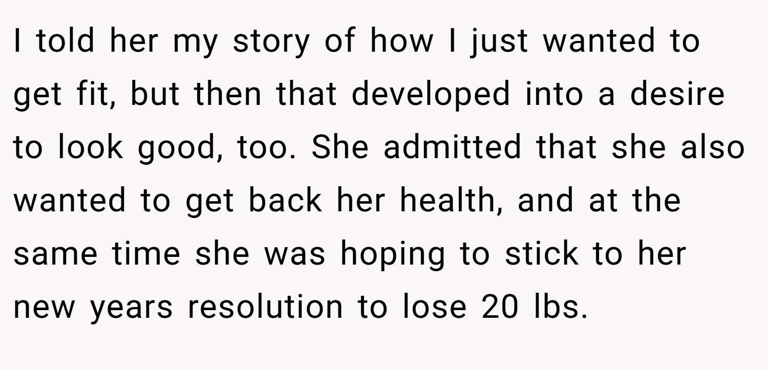 I told her my story of how I just wanted to get fit, but then that developed into a desire to look good, too. She admitted that she also wanted to get back her health, and at the same time she was hoping to stick to her new years resolution to lose 20 lbs.