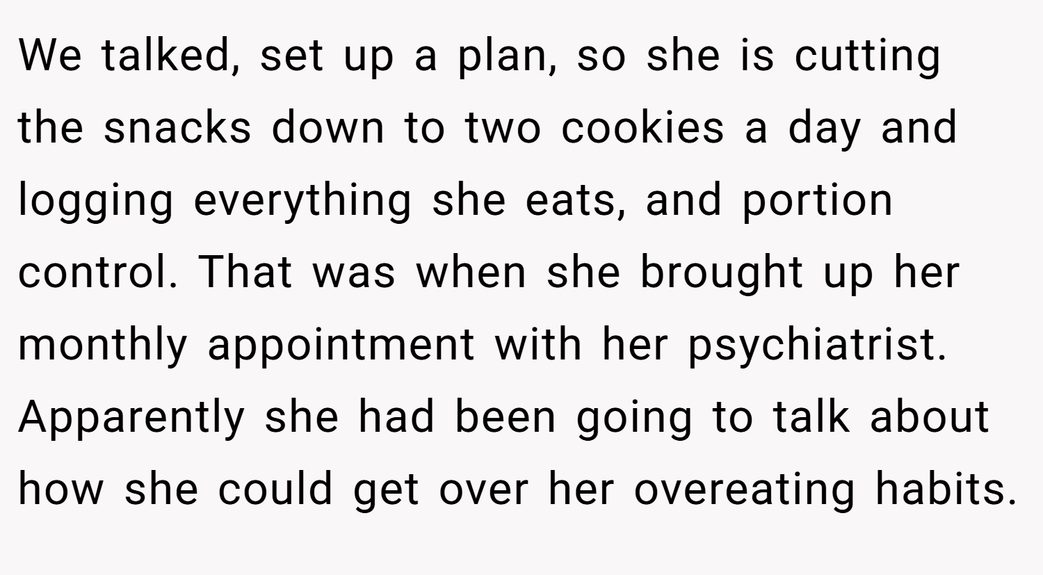 We talked, set up a plan, so she is cutting the snacks down to two cookies a day and logging everything she eats, and portion control. That was when she brought up her monthly appointment with her psychiatrist. Apparently she had been going to talk about how she could get over her overeating habits.