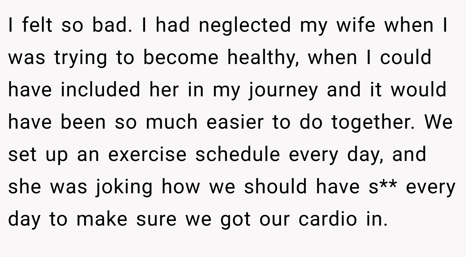I felt so bad. I had neglected my wife when I was trying to become healthy, when I could have included her in my journey and it would have been so much easier to do together. We set up an exercise schedule every day, and she was joking how we should have s** every day to make sure we got our cardio in.