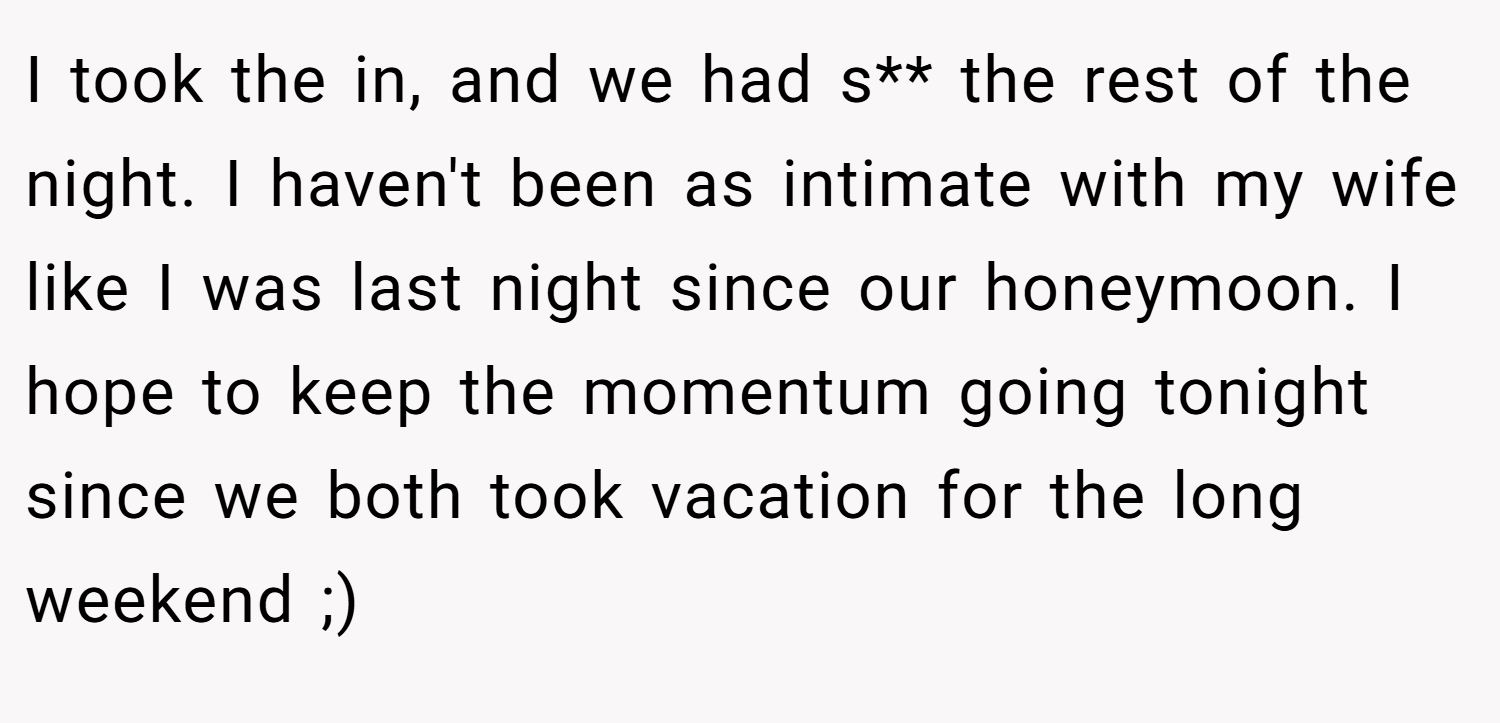 I took the in, and we had s** the rest of the night. I haven't been as intimate with my wife like I was last night since our honeymoon. I hope to keep the momentum going tonight since we both took vacation for the long weekend ;)