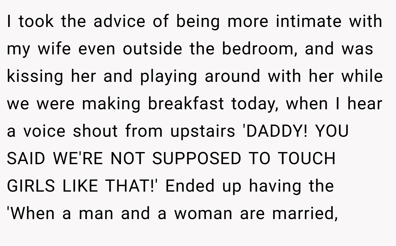 I took the advice of being more intimate with my wife even outside the bedroom, and was kissing her and playing around with her while we were making breakfast today, when I hear a voice shout from upstairs 'DADDY! YOU SAID WE'RE NOT SUPPOSED TO TOUCH GIRLS LIKE THAT!' Ended up having the 'When a man and a woman are married,