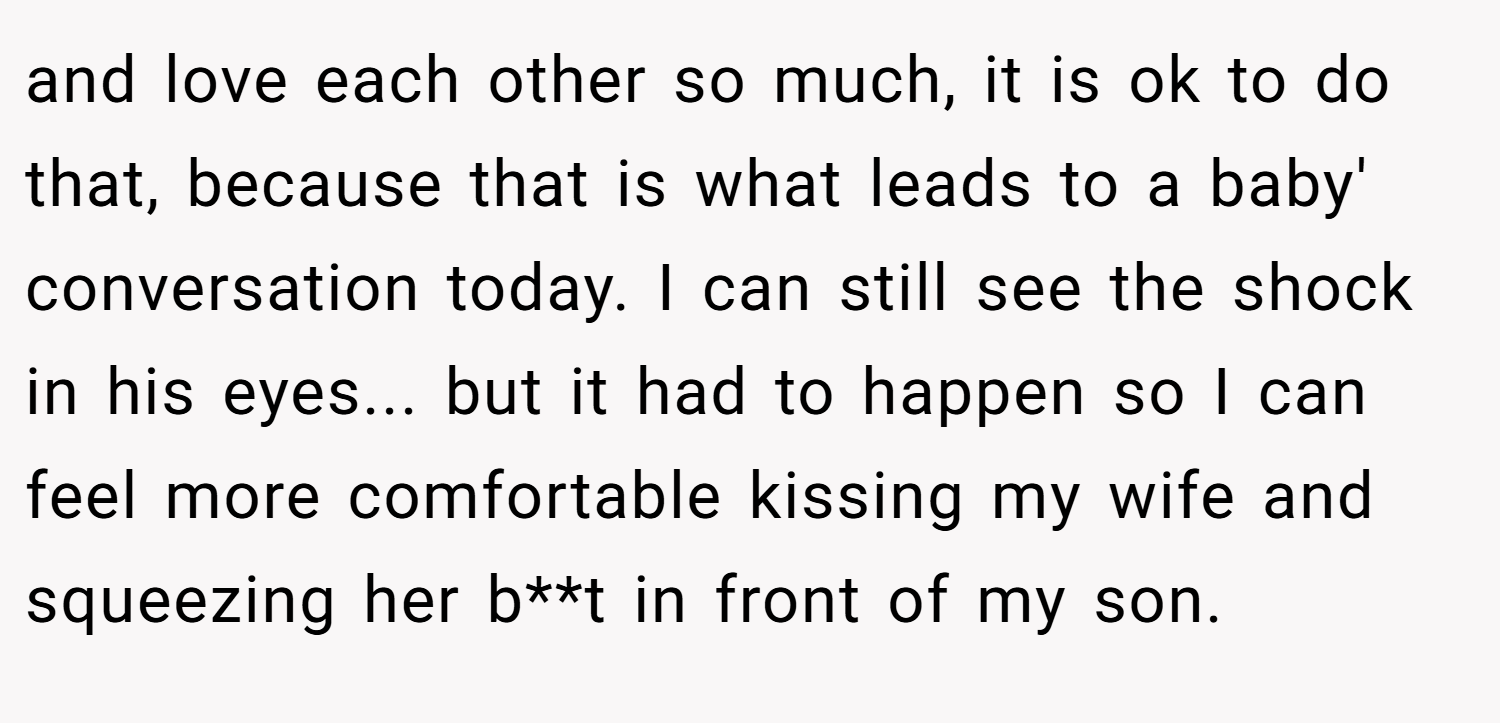 and love each other so much, it is ok to do that, because that is what leads to a baby' conversation today. I can still see the shock in his eyes... but it had to happen so I can feel more comfortable kissing my wife and squeezing her b**t in front of my son.