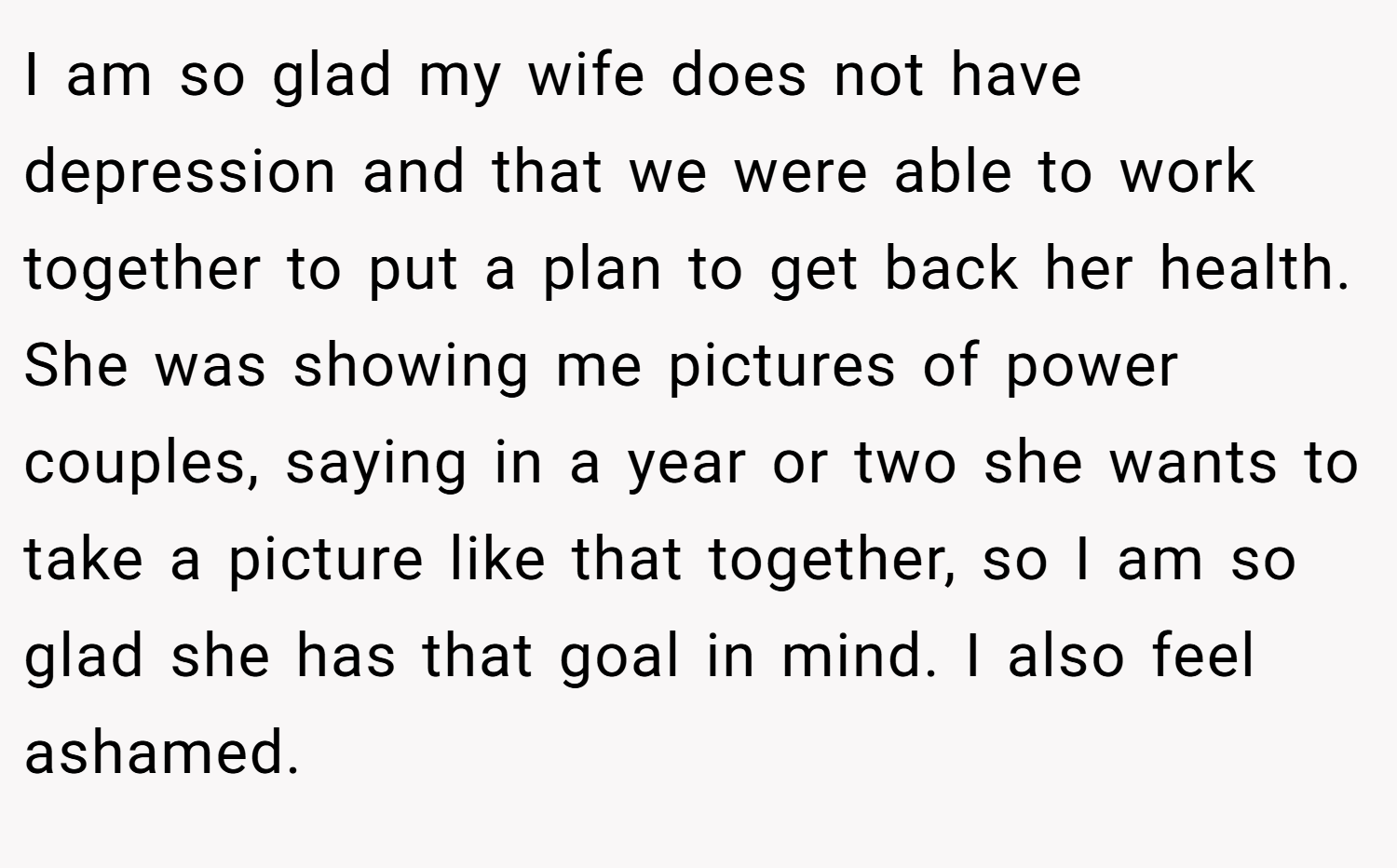 I am so glad my wife does not have depression and that we were able to work together to put a plan to get back her health. She was showing me pictures of power couples, saying in a year or two she wants to take a picture like that together, so I am so glad she has that goal in mind. I also feel ashamed.