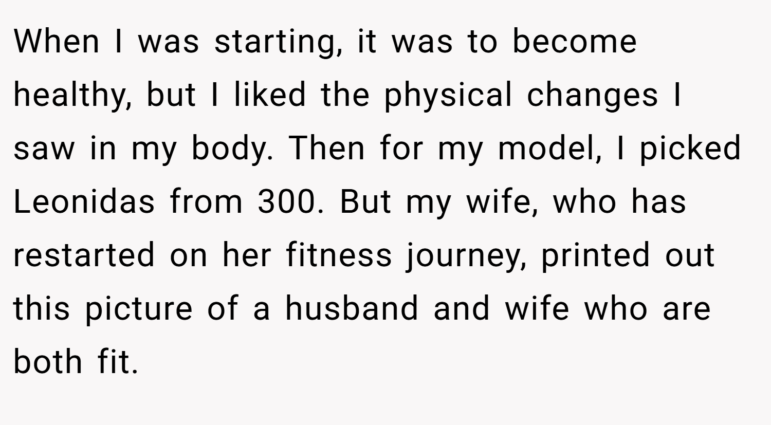 When I was starting, it was to become healthy, but I liked the physical changes I saw in my body. Then for my model, I picked Leonidas from 300. But my wife, who has restarted on her fitness journey, printed out this picture of a husband and wife who are both fit.