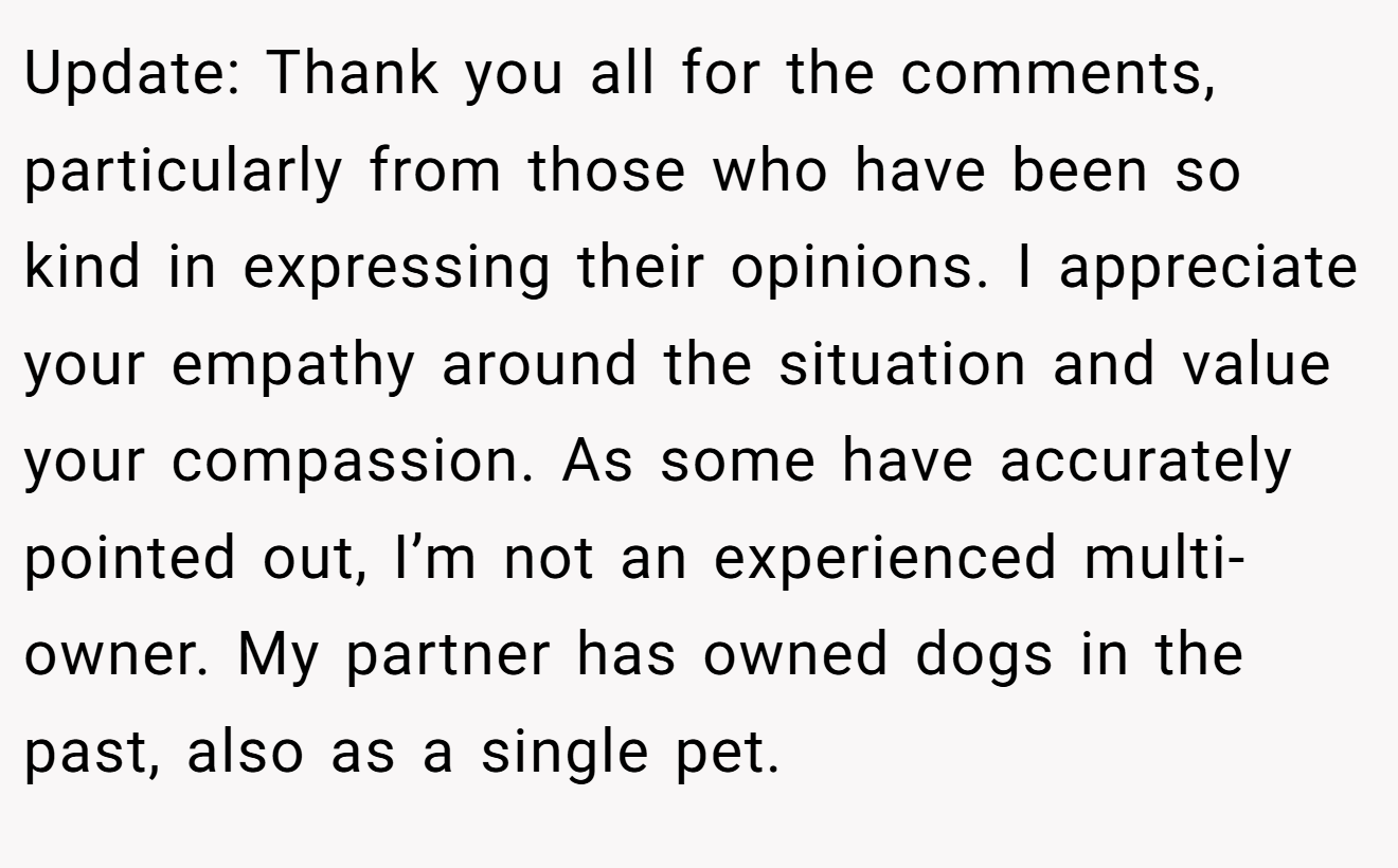 Update: Thank you all for the comments, particularly from those who have been so kind in expressing their opinions. I appreciate your empathy around the situation and value your compassion. As some have accurately pointed out, I’m not an experienced multi-owner. My partner has owned dogs in the past, also as a single pet.