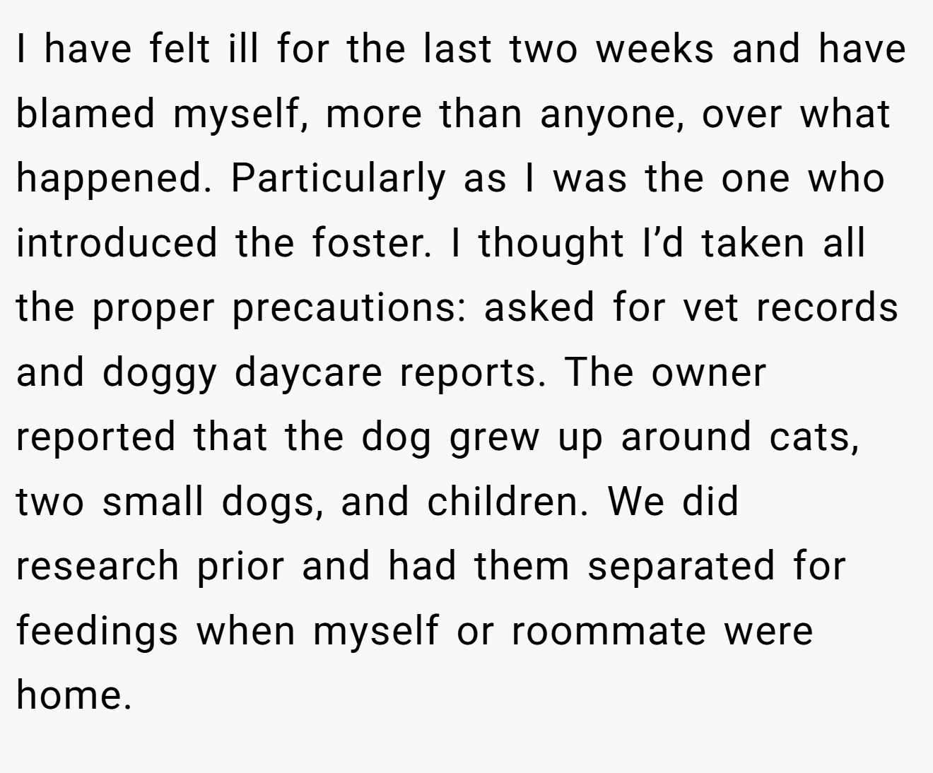 I have felt ill for the last two weeks and have blamed myself, more than anyone, over what happened. Particularly as I was the one who introduced the foster. I thought I’d taken all the proper precautions: asked for vet records and doggy daycare reports. The owner reported that the dog grew up around cats, two small dogs, and children. We did research prior and had them separated for feedings when myself or roommate were home.