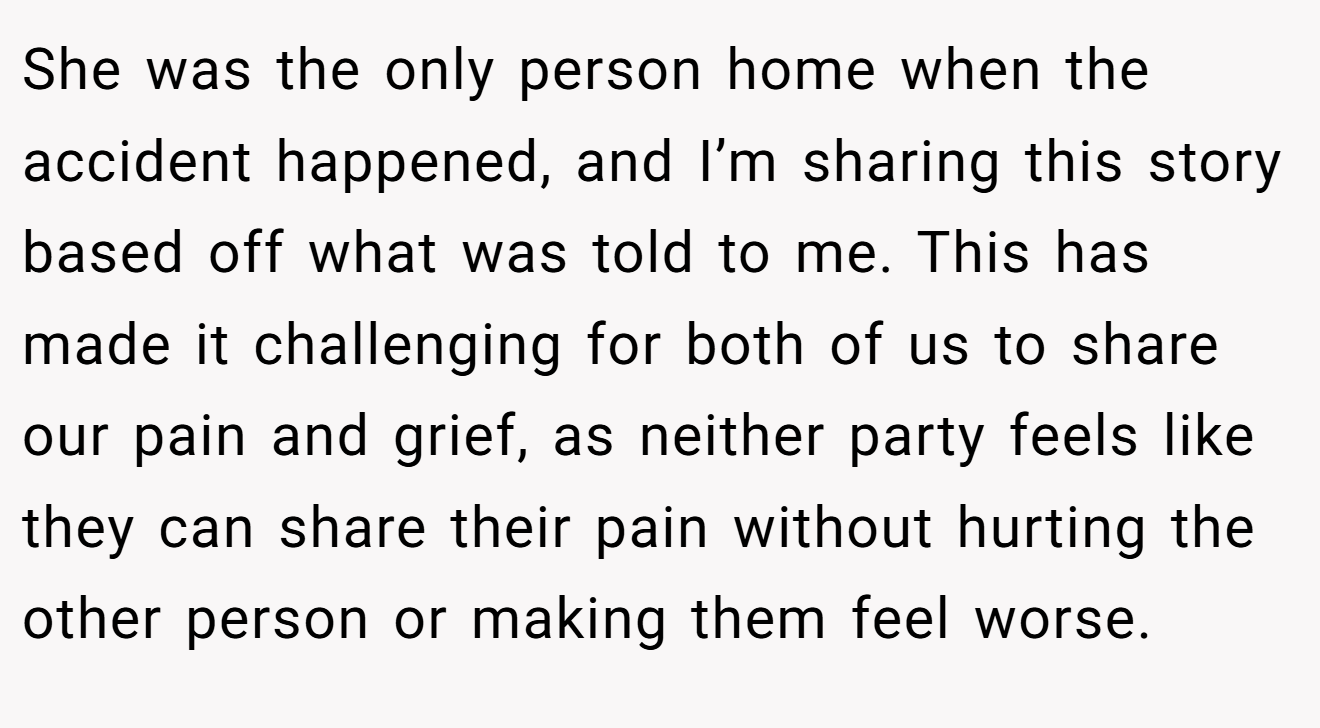 She was the only person home when the accident happened, and I’m sharing this story based off what was told to me. This has made it challenging for both of us to share our pain and grief, as neither party feels like they can share their pain without hurting the other person or making them feel worse.
