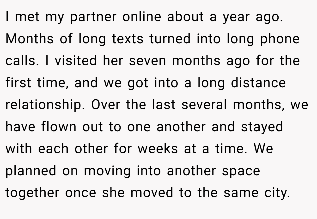 I met my partner online about a year ago. Months of long texts turned into long phone calls. I visited her seven months ago for the first time, and we got into a long distance relationship. Over the last several months, we have flown out to one another and stayed with each other for weeks at a time. We planned on moving into another space together once she moved to the same city.