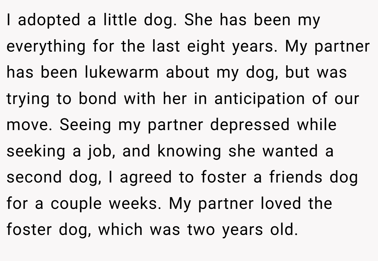 I adopted a little dog. She has been my everything for the last eight years. My partner has been lukewarm about my dog, but was trying to bond with her in anticipation of our move. Seeing my partner depressed while seeking a job, and knowing she wanted a second dog, I agreed to foster a friends dog for a couple weeks. My partner loved the foster dog, which was two years old.