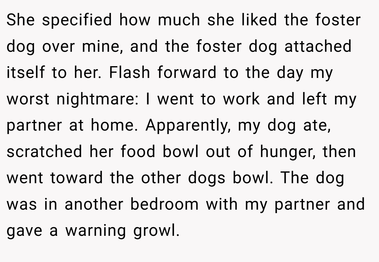 She specified how much she liked the foster dog over mine, and the foster dog attached itself to her. Flash forward to the day my worst nightmare: I went to work and left my partner at home. Apparently, my dog ate, scratched her food bowl out of hunger, then went toward the other dogs bowl. The dog was in another bedroom with my partner and gave a warning growl.