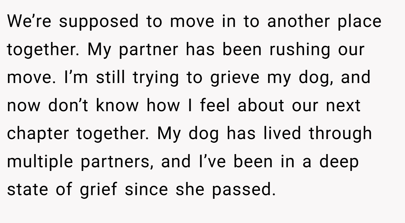 We’re supposed to move in to another place together. My partner has been rushing our move. I’m still trying to grieve my dog, and now don’t know how I feel about our next chapter together. My dog has lived through multiple partners, and I’ve been in a deep state of grief since she passed.