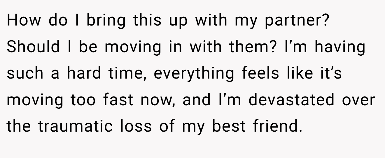 How do I bring this up with my partner?  Should I be moving in with them? I’m having such a hard time, everything feels like it’s moving too fast now, and I’m devastated over the traumatic loss of my best friend.