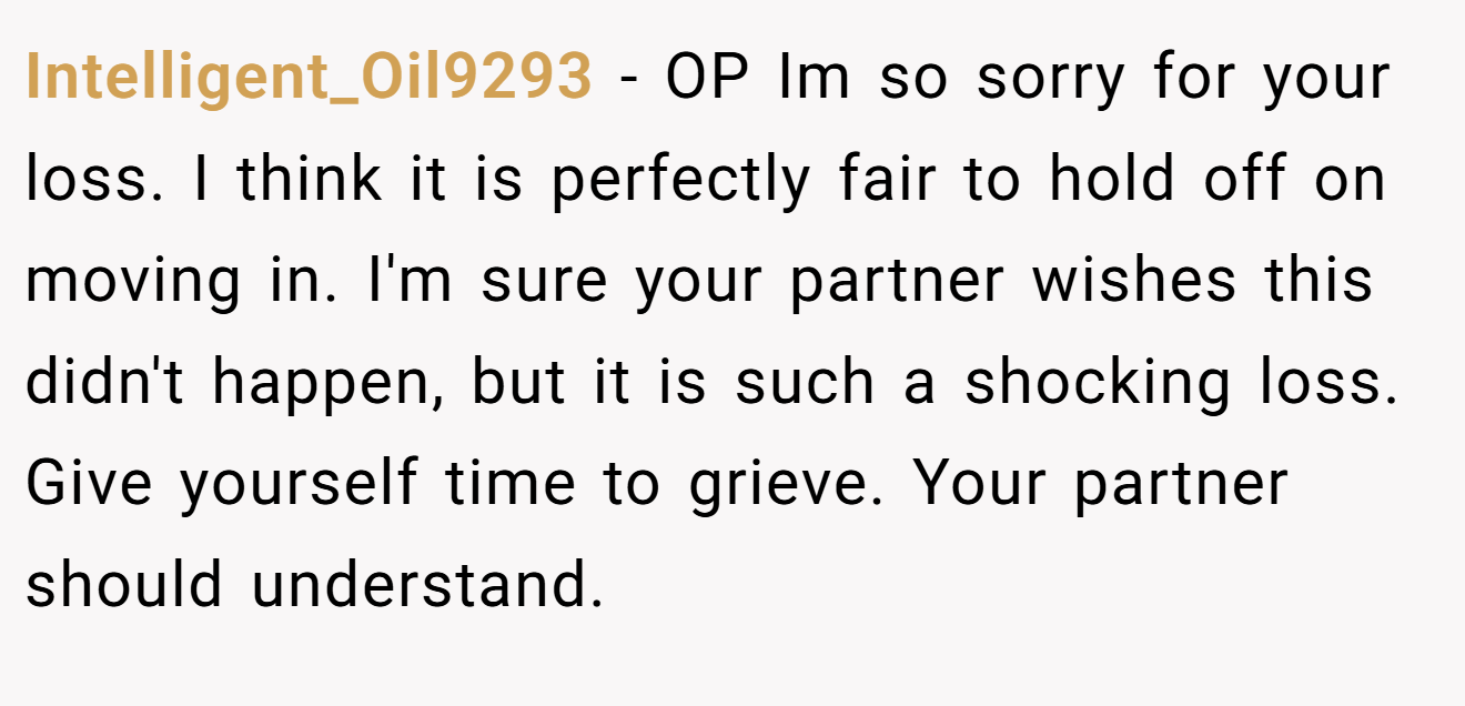 Intelligent_Oil9293 − OP Im so sorry for your loss. I think it is perfectly fair to hold off on moving in. I'm sure your partner wishes this didn't happen, but it is such a shocking loss. Give yourself time to grieve. Your partner should understand.