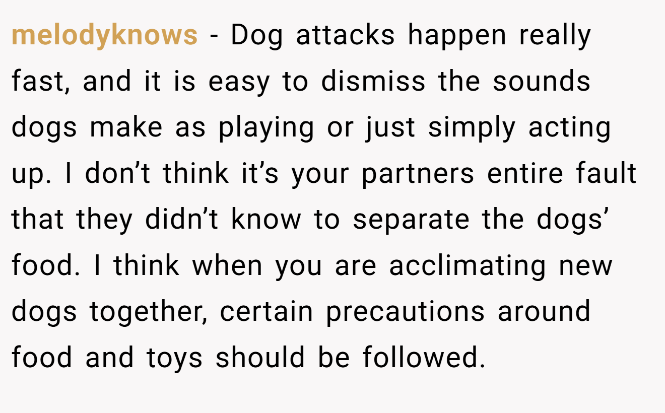 melodyknows − Dog attacks happen really fast, and it is easy to dismiss the sounds dogs make as playing or just simply acting up. I don’t think it’s your partners entire fault that they didn’t know to separate the dogs’ food. I think when you are acclimating new dogs together, certain precautions around food and toys should be followed.