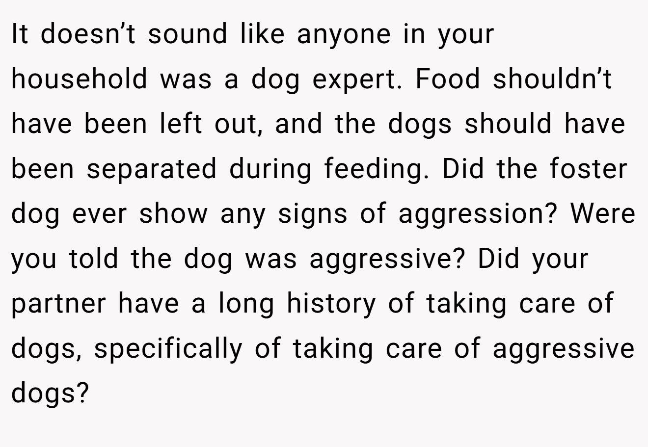 It doesn’t sound like anyone in your household was a dog expert. Food shouldn’t have been left out, and the dogs should have been separated during feeding. Did the foster dog ever show any signs of aggression? Were you told the dog was aggressive? Did your partner have a long history of taking care of dogs, specifically of taking care of aggressive dogs?
