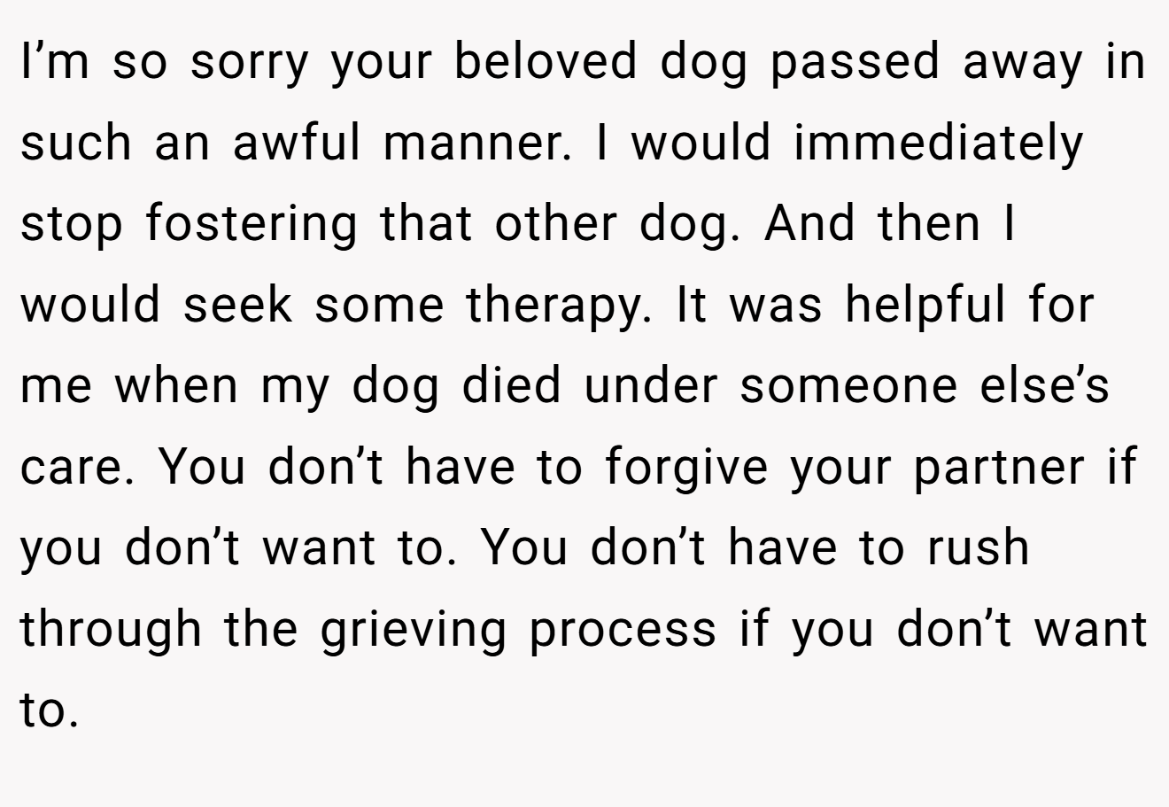 I’m so sorry your beloved dog passed away in such an awful manner. I would immediately stop fostering that other dog. And then I would seek some therapy. It was helpful for me when my dog died under someone else’s care. You don’t have to forgive your partner if you don’t want to. You don’t have to rush through the grieving process if you don’t want to.