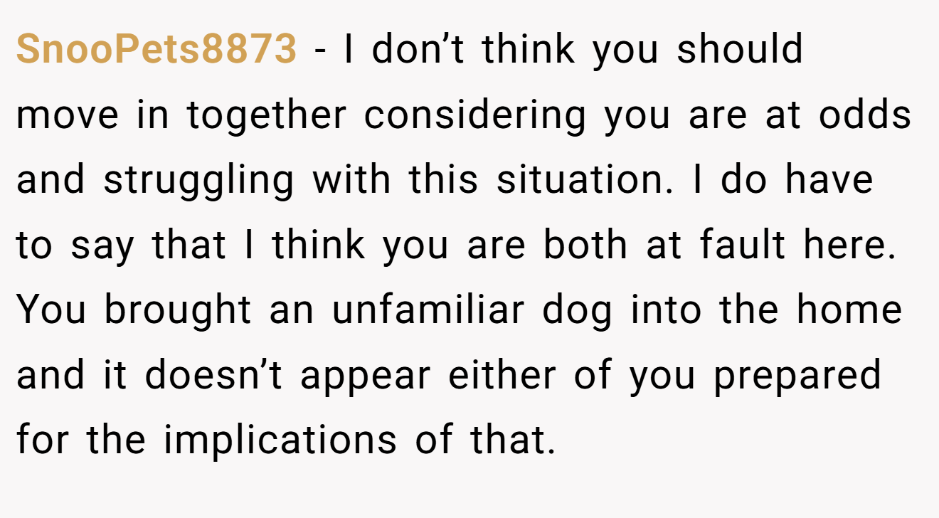 SnooPets8873 − I don’t think you should move in together considering you are at odds and struggling with this situation. I do have to say that I think you are both at fault here. You brought an unfamiliar dog into the home and it doesn’t appear either of you prepared for the implications of that.