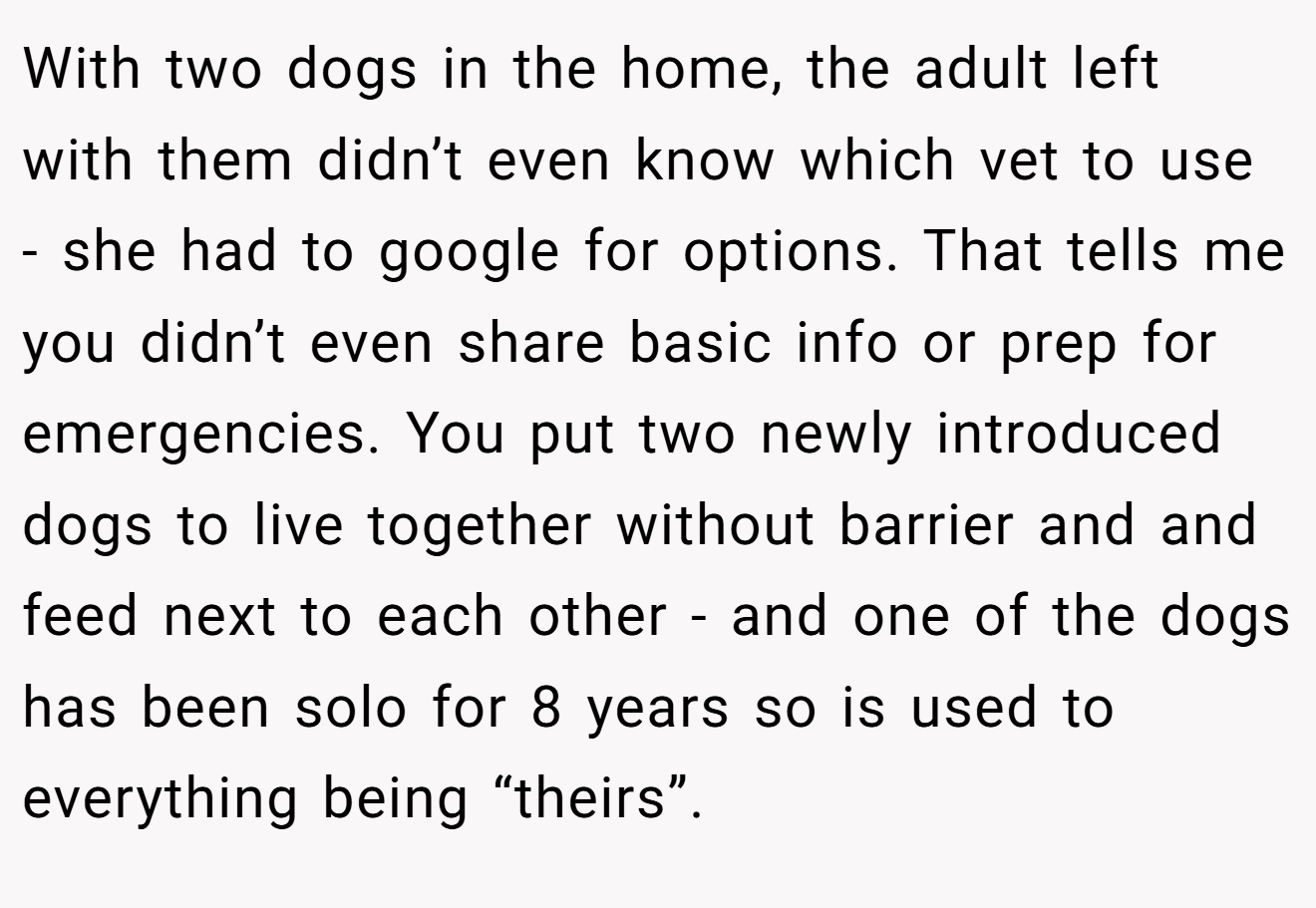 With two dogs in the home, the adult left with them didn’t even know which vet to use - she had to google for options. That tells me you didn’t even share basic info or prep for emergencies. You put two newly introduced dogs to live together without barrier and and feed next to each other - and one of the dogs has been solo for 8 years so is used to everything being “theirs”.