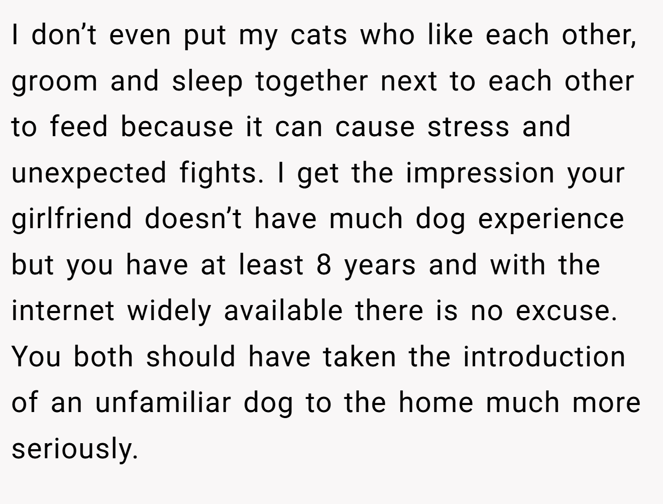 I don’t even put my cats who like each other, groom and sleep together next to each other to feed because it can cause stress and unexpected fights. I get the impression your girlfriend doesn’t have much dog experience but you have at least 8 years and with the internet widely available there is no excuse. You both should have taken the introduction of an unfamiliar dog to the home much more seriously.