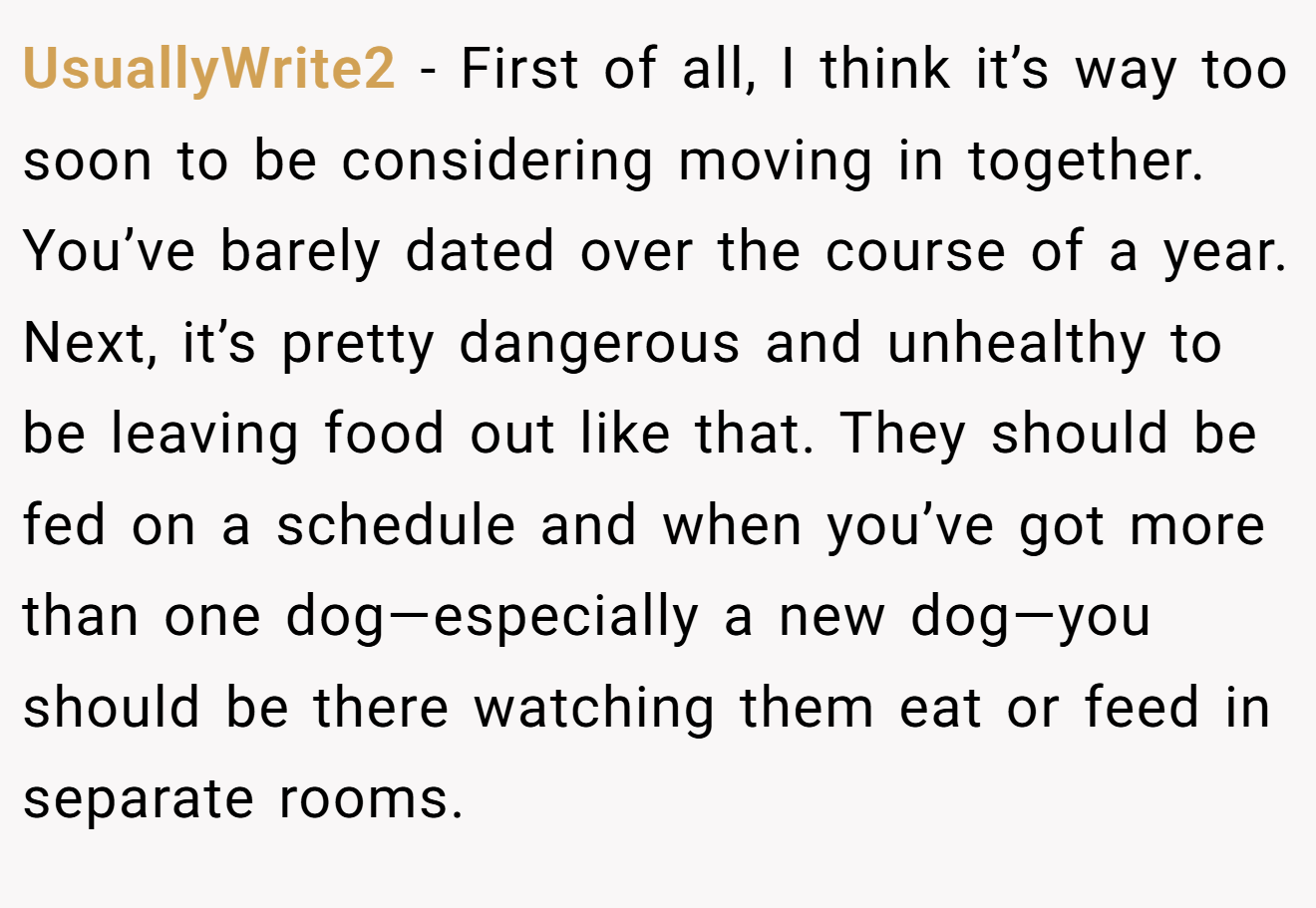 UsuallyWrite2 − First of all, I think it’s way too soon to be considering moving in together. You’ve barely dated over the course of a year. Next, it’s pretty dangerous and unhealthy to be leaving food out like that. They should be fed on a schedule and when you’ve got more than one dog—especially a new dog—you should be there watching them eat or feed in separate rooms.