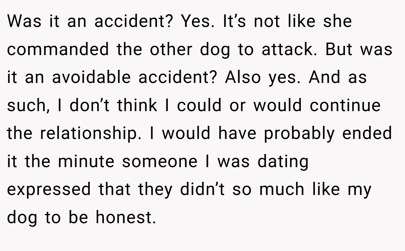 Was it an accident? Yes. It’s not like she commanded the other dog to attack. But was it an avoidable accident? Also yes. And as such, I don’t think I could or would continue the relationship. I would have probably ended it the minute someone I was dating expressed that they didn’t so much like my dog to be honest.