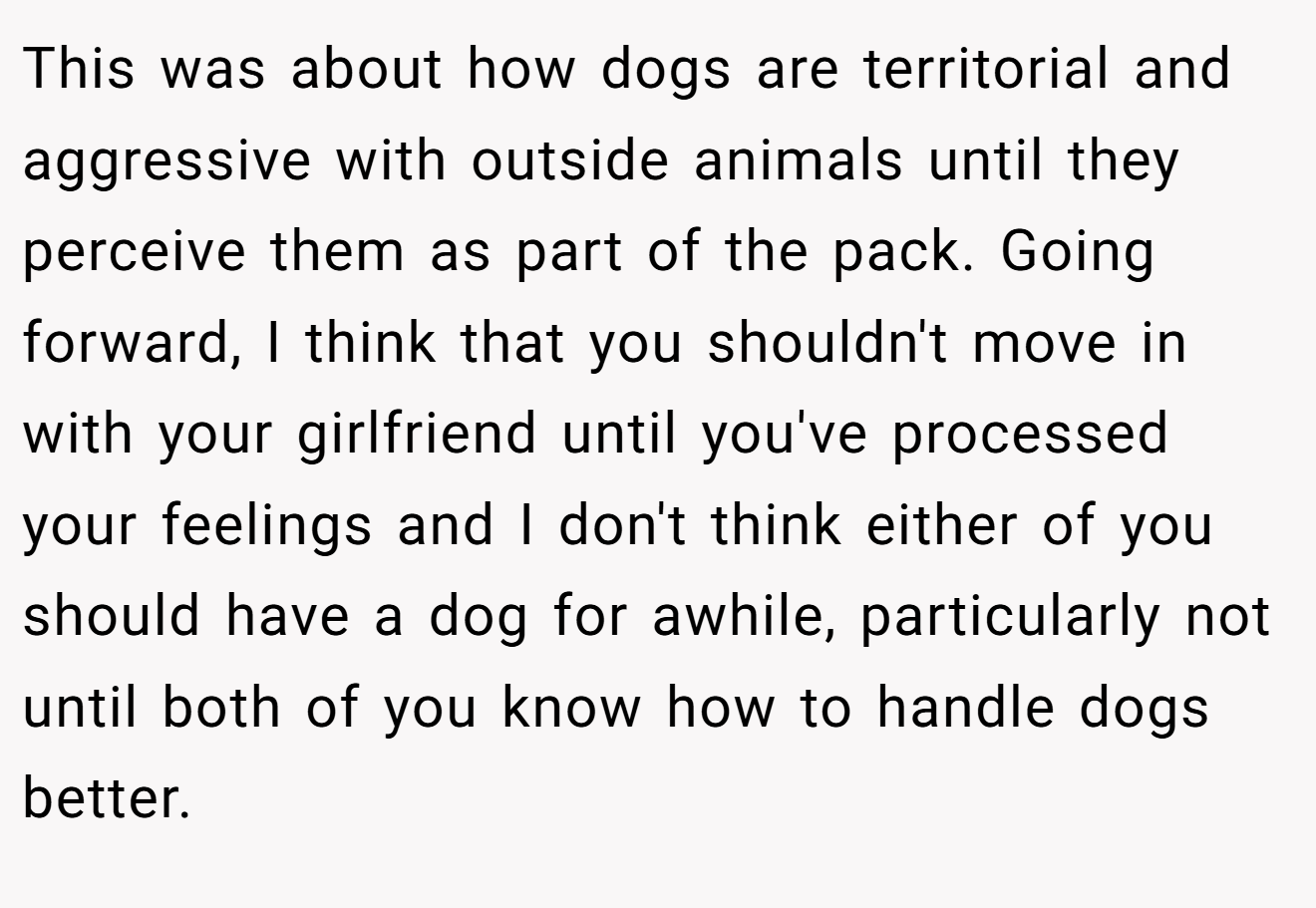 This was about how dogs are territorial and aggressive with outside animals until they perceive them as part of the pack. Going forward, I think that you shouldn't move in with your girlfriend until you've processed your feelings and I don't think either of you should have a dog for awhile, particularly not until both of you know how to handle dogs better.