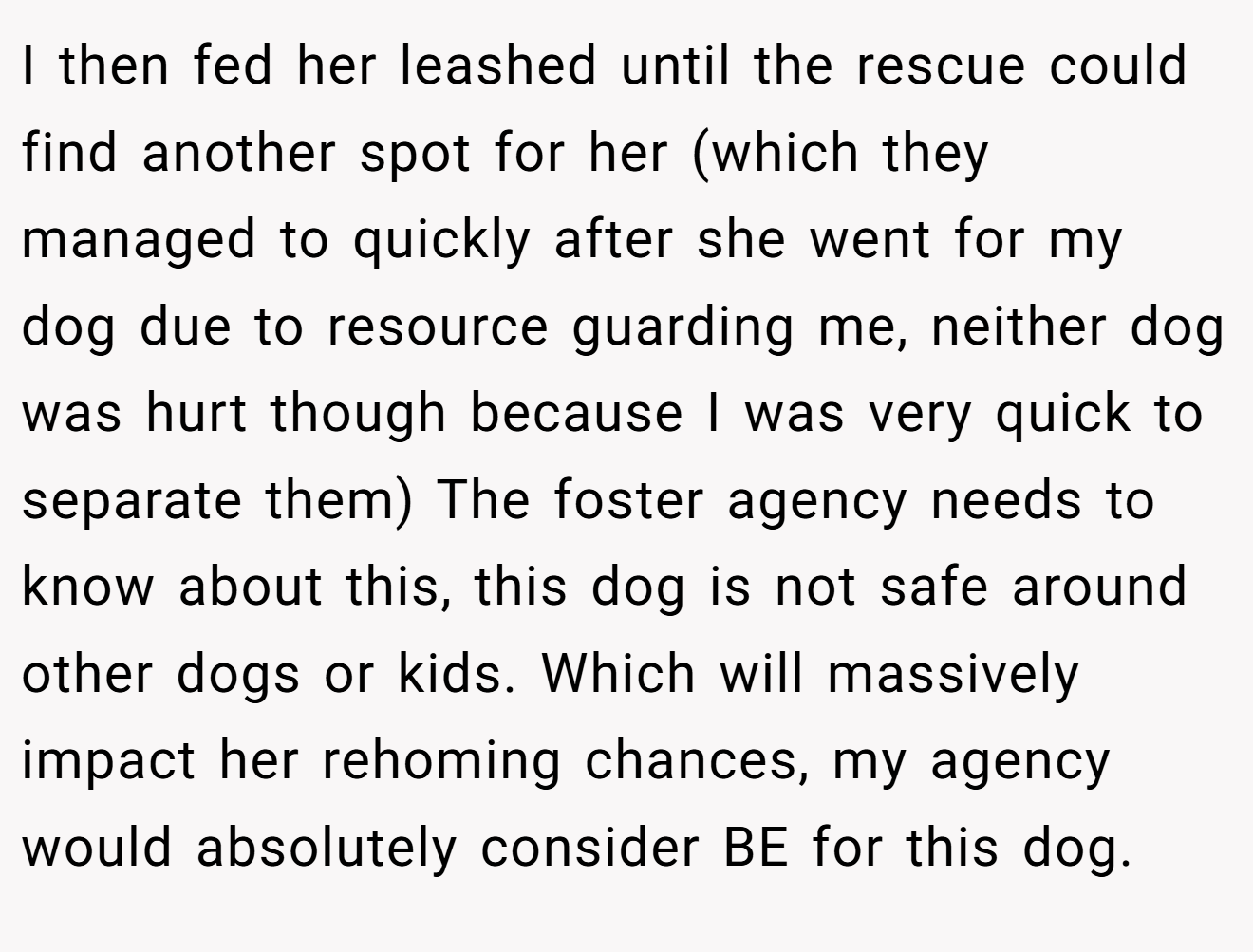 I then fed her leashed until the rescue could find another spot for her (which they managed to quickly after she went for my dog due to resource guarding me, neither dog was hurt though because I was very quick to separate them) The foster agency needs to know about this, this dog is not safe around other dogs or kids. Which will massively impact her rehoming chances, my agency would absolutely consider BE for this dog.