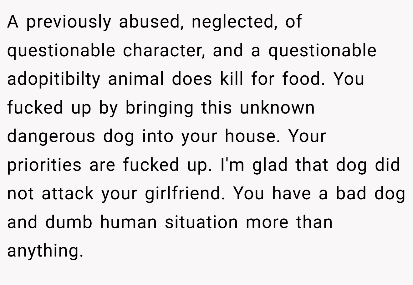 A previously abused, neglected, of questionable character, and a questionable adopitibilty animal does kill for food. You fucked up by bringing this unknown dangerous dog into your house. Your priorities are fucked up. I'm glad that dog did not attack your girlfriend. You have a bad dog and dumb human situation more than anything.