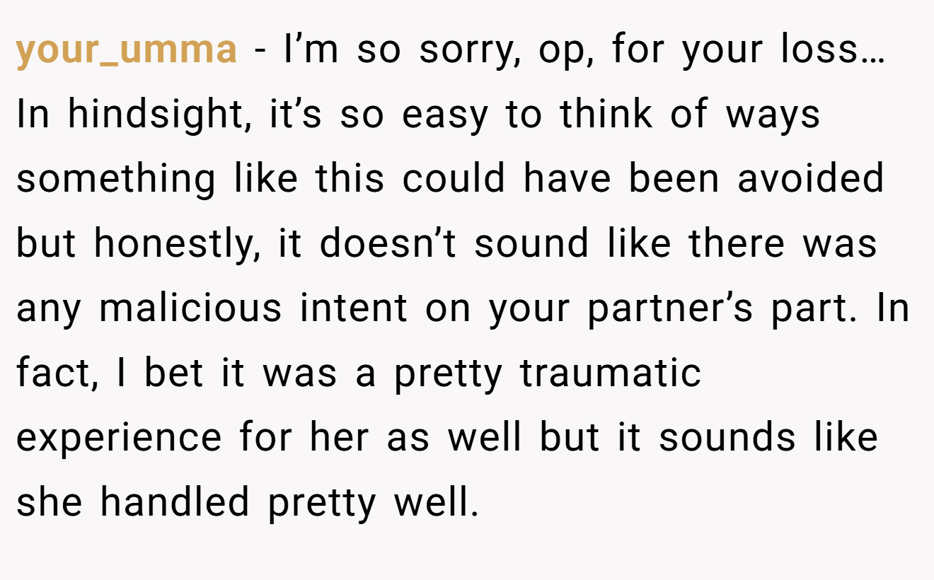 your_umma − I’m so sorry, op, for your loss… In hindsight, it’s so easy to think of ways something like this could have been avoided but honestly, it doesn’t sound like there was any malicious intent on your partner’s part. In fact, I bet it was a pretty traumatic experience for her as well but it sounds like she handled pretty well.