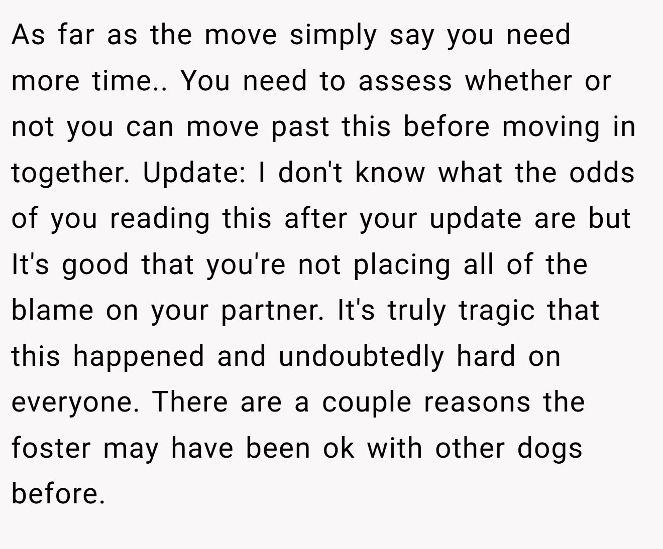 As far as the move simply say you need more time.. You need to assess whether or not you can move past this before moving in together. Update: I don't know what the odds of you reading this after your update are but It's good that you're not placing all of the blame on your partner. It's truly tragic that this happened and undoubtedly hard on everyone. There are a couple reasons the foster may have been ok with other dogs before.