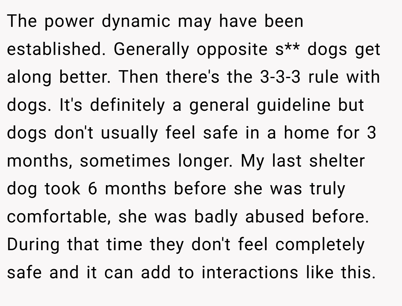The power dynamic may have been established. Generally opposite s** dogs get along better. Then there's the 3-3-3 rule with dogs. It's definitely a general guideline but dogs don't usually feel safe in a home for 3 months, sometimes longer. My last shelter dog took 6 months before she was truly comfortable, she was badly abused before. During that time they don't feel completely safe and it can add to interactions like this.