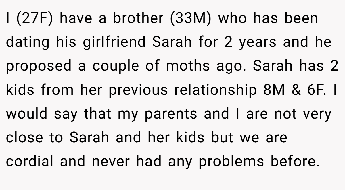 I (27F) have a brother (33M) who has been dating his girlfriend Sarah for 2 years and he proposed a couple of moths ago. Sarah has 2 kids from her previous relationship 8M & 6F. I would say that my parents and I are not very close to Sarah and her kids but we are cordial and never had any problems before.