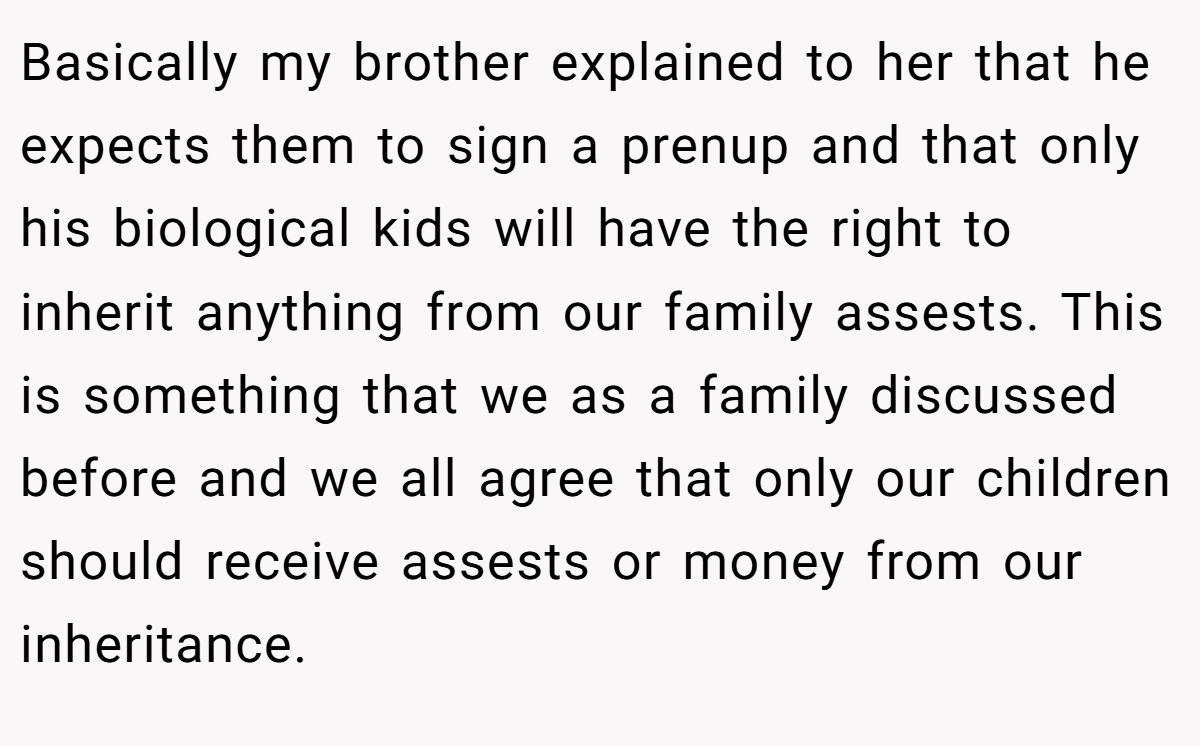 Basically my brother explained to her that he expects them to sign a prenup and that only his biological kids will have the right to inherit anything from our family assests. This is something that we as a family discussed before and we all agree that only our children should receive assests or money from our inheritance.
