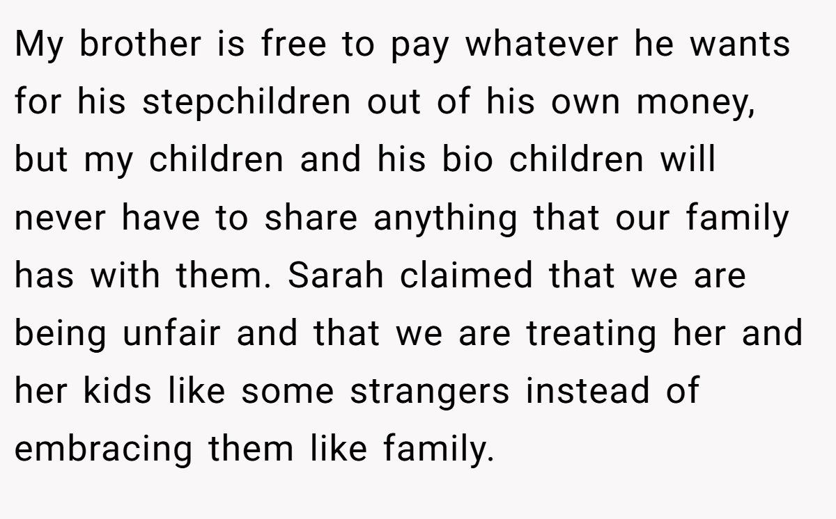 My brother is free to pay whatever he wants for his stepchildren out of his own money, but my children and his bio children will never have to share anything that our family has with them. Sarah claimed that we are being unfair and that we are treating her and her kids like some strangers instead of embracing them like family.