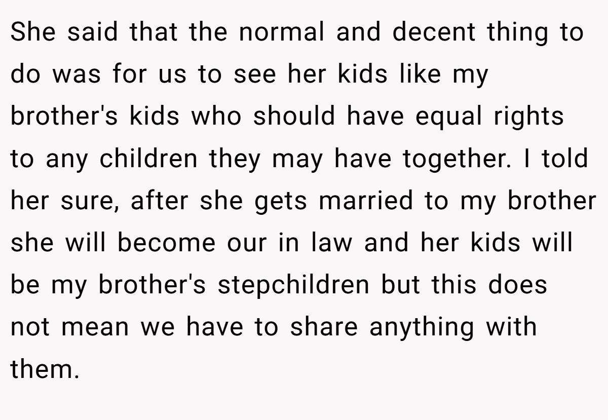 She said that the normal and decent thing to do was for us to see her kids like my brother's kids who should have equal rights to any children they may have together. I told her sure, after she gets married to my brother she will become our in law and her kids will be my brother's stepchildren but this does not mean we have to share anything with them.