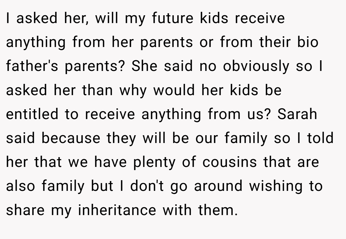 I asked her, will my future kids receive anything from her parents or from their bio father's parents? She said no obviously so I asked her than why would her kids be entitled to receive anything from us? Sarah said because they will be our family so I told her that we have plenty of cousins that are also family but I don't go around wishing to share my inheritance with them.