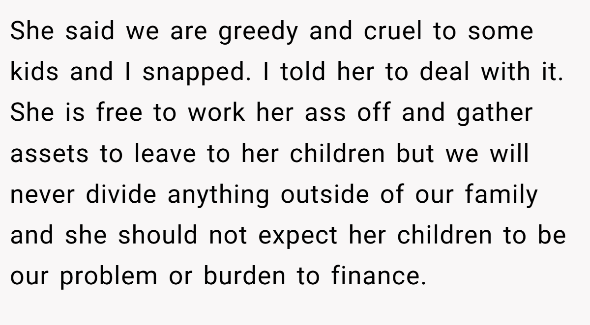 She said we are greedy and cruel to some kids and I snapped. I told her to deal with it. She is free to work her ass off and gather assets to leave to her children but we will never divide anything outside of our family and she should not expect her children to be our problem or burden to finance.