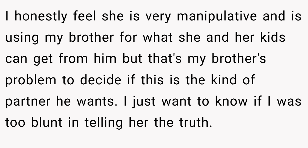 I honestly feel she is very manipulative and is using my brother for what she and her kids can get from him but that's my brother's problem to decide if this is the kind of partner he wants. I just want to know if I was too blunt in telling her the truth.