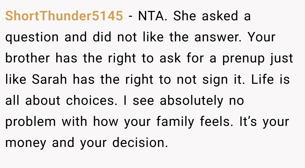 ShortThunder5145 − NTA. She asked a question and did not like the answer. Your brother has the right to ask for a prenup just like Sarah has the right to not sign it. Life is all about choices. I see absolutely no problem with how your family feels. It’s your money and your decision.