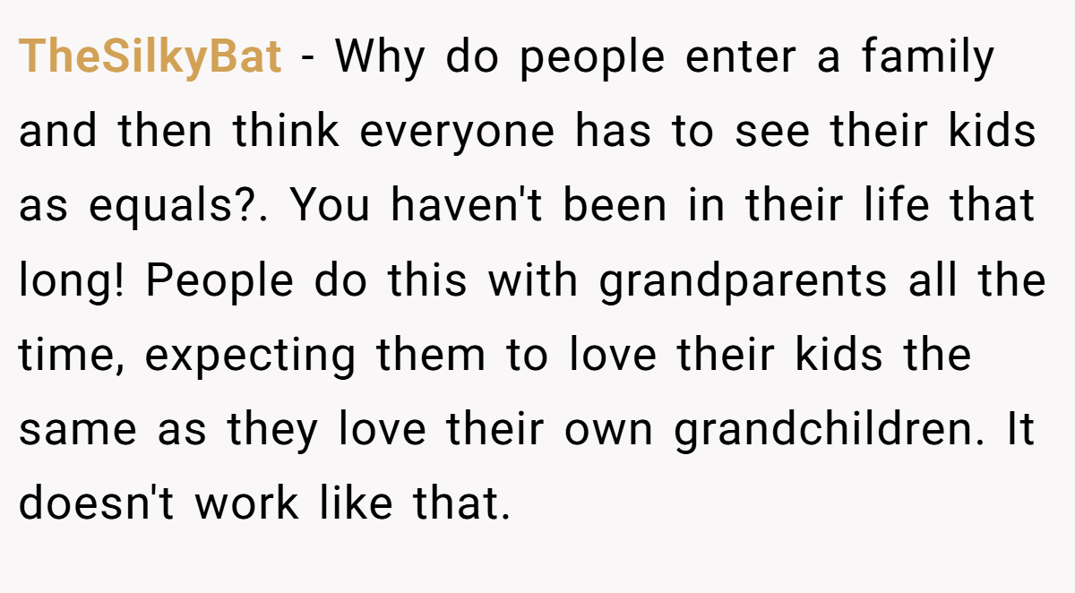 TheSilkyBat − Why do people enter a family and then think everyone has to see their kids as equals?. You haven't been in their life that long! People do this with grandparents all the time, expecting them to love their kids the same as they love their own grandchildren. It doesn't work like that.