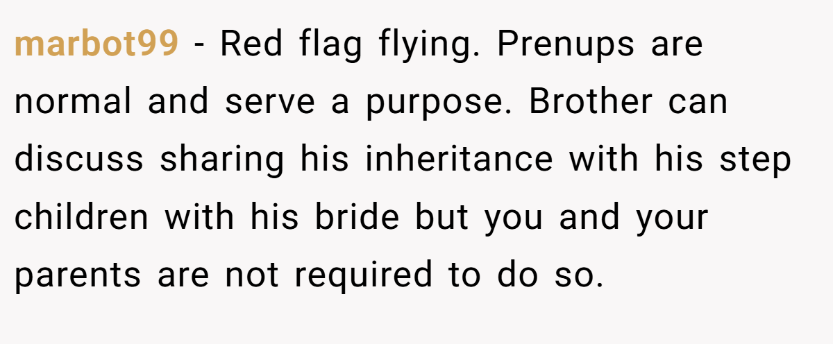 marbot99 − Red flag flying. Prenups are normal and serve a purpose. Brother can discuss sharing his inheritance with his step children with his bride but you and your parents are not required to do so.