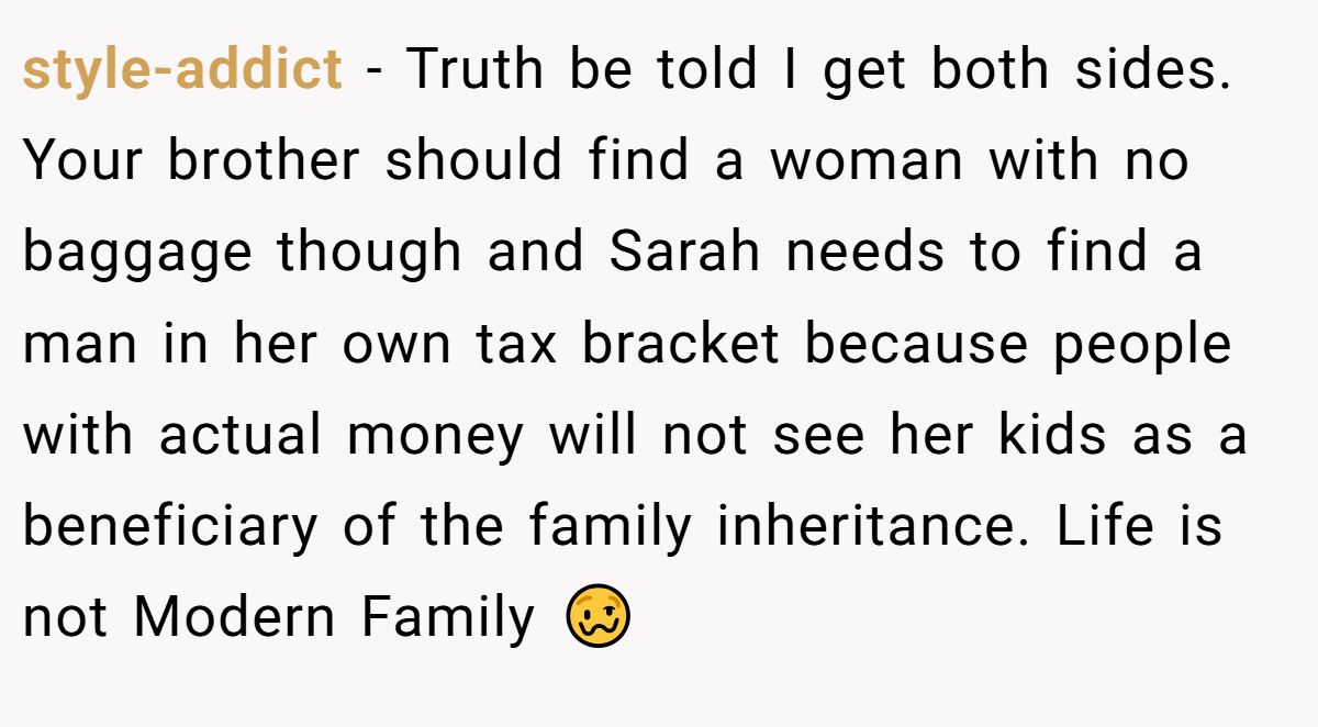 style-addict − Truth be told I get both sides. Your brother should find a woman with no baggage though and Sarah needs to find a man in her own tax bracket because people with actual money will not see her kids as a beneficiary of the family inheritance. Life is not Modern Family 🥴