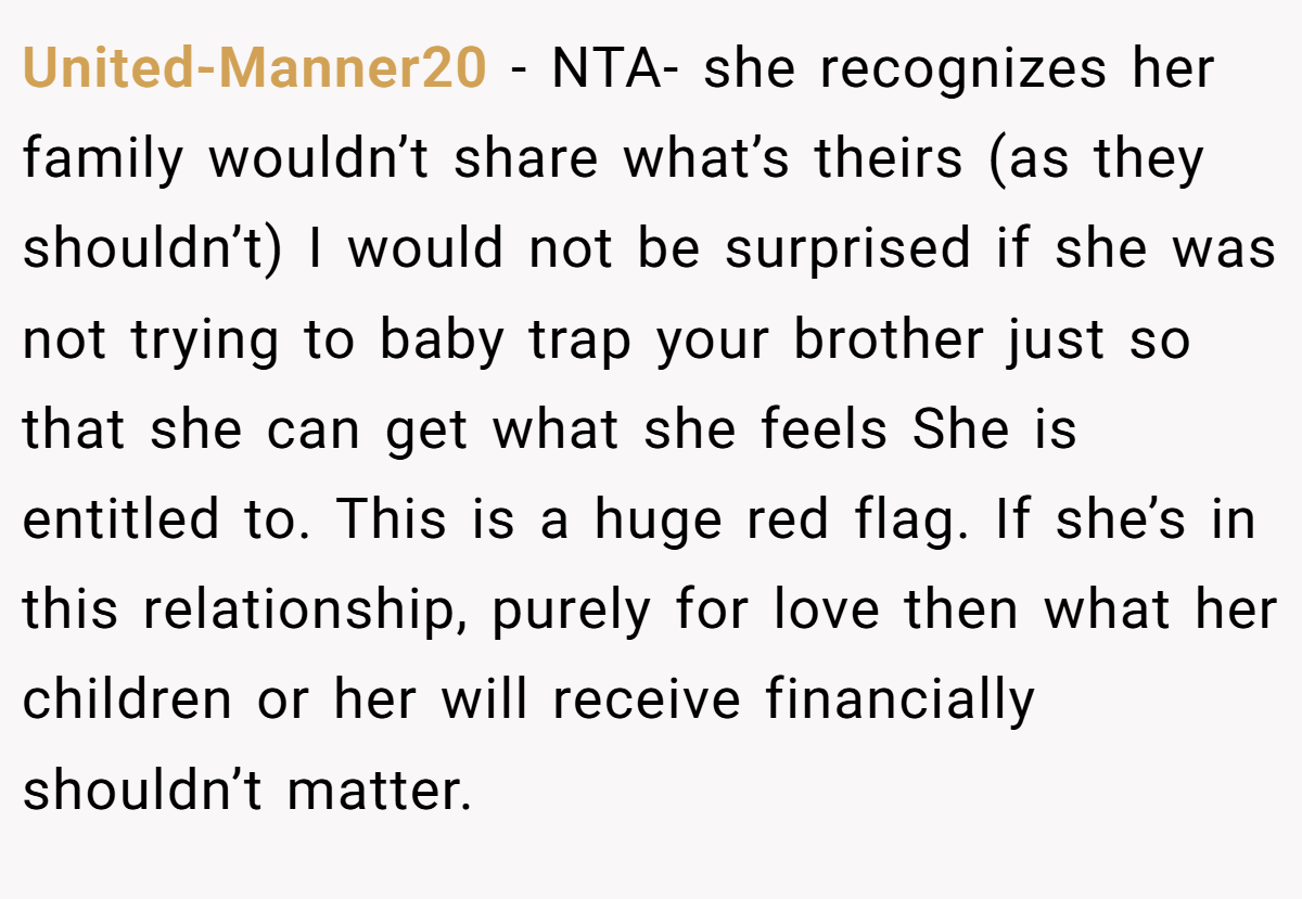United-Manner20 − NTA- she recognizes her family wouldn’t share what’s theirs (as they shouldn’t) I would not be surprised if she was not trying to baby trap your brother just so that she can get what she feels She is entitled to. This is a huge red flag. If she’s in this relationship, purely for love then what her children or her will receive financially shouldn’t matter.