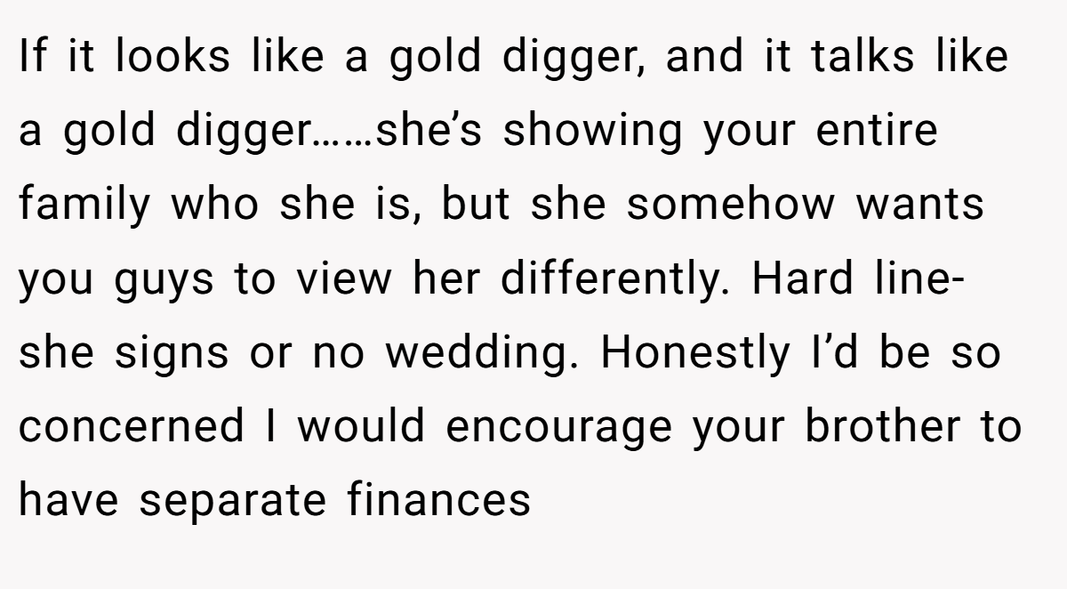 If it looks like a gold digger, and it talks like a gold digger……she’s showing your entire family who she is, but she somehow wants you guys to view her differently. Hard line- she signs or no wedding. Honestly I’d be so concerned I would encourage your brother to have separate finances